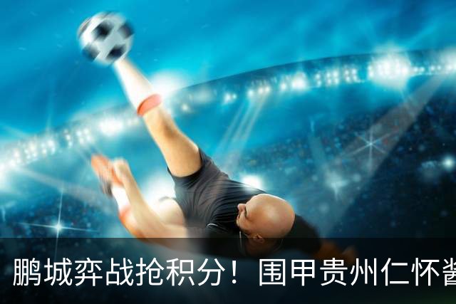 鹏城弈战抢积分！围甲贵州仁怀酱香队客战深圳劲旅